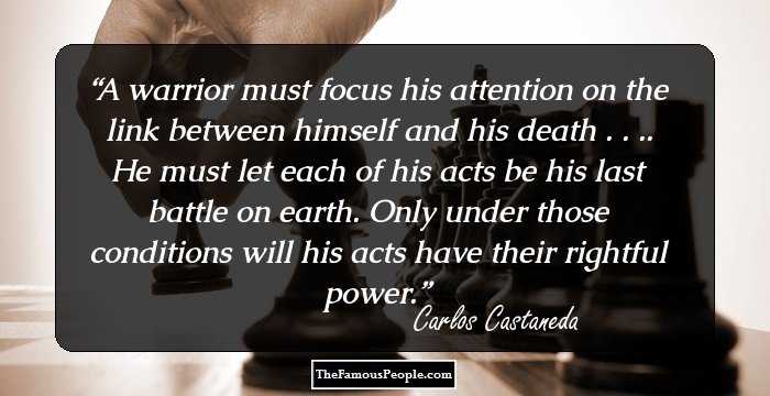 A warrior must focus his attention on the link between himself and his death . . .. He must let each of his acts be his last battle on earth. Only under those conditions will his acts have their rightful power.