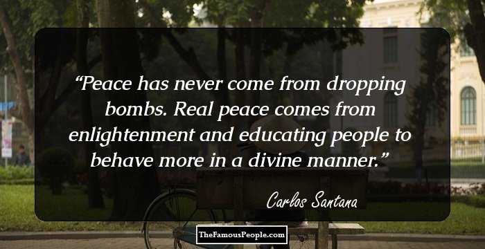 Peace has never come from dropping bombs. Real peace comes from enlightenment and educating people to behave more in a divine manner.