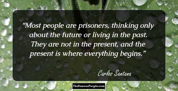 Most people are prisoners, thinking only about the future or living in the past. They are not in the present, and the present is where everything begins.