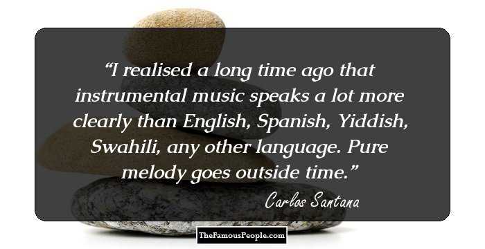 I realised a long time ago that instrumental music speaks a lot more clearly than English, Spanish, Yiddish, Swahili, any other language. Pure melody goes outside time.
