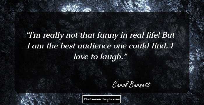 I'm really not that funny in real life! But I am the best audience one could find. I love to laugh.