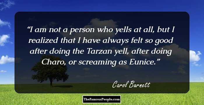 I am not a person who yells at all, but I realized that I have always felt so good after doing the Tarzan yell, after doing Charo, or screaming as Eunice.