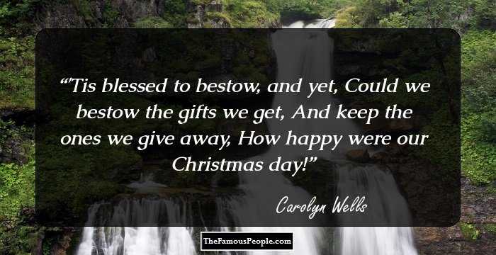 'Tis blessed to bestow, and yet,
Could we bestow the gifts we get,
And keep the ones we give away,
How happy were our Christmas day!