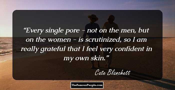 Every single pore - not on the men, but on the women - is scrutinized, so I am really grateful that I feel very confident in my own skin.
