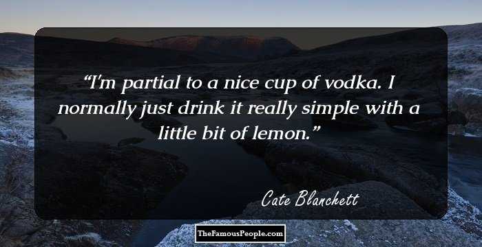 I'm partial to a nice cup of vodka. I normally just drink it really simple with a little bit of lemon.