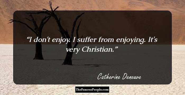 I don't enjoy. I suffer from enjoying. It's very Christian.
