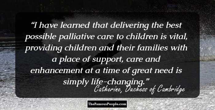 I have learned that delivering the best possible palliative care to children is vital, providing children and their families with a place of support, care and enhancement at a time of great need is simply life-changing.