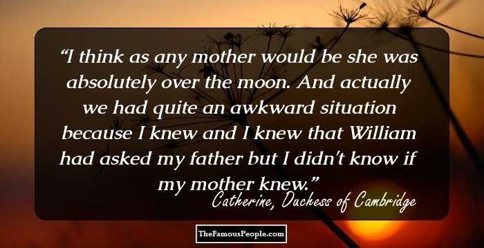 I think as any mother would be she was absolutely over the moon. And actually we had quite an awkward situation because I knew and I knew that William had asked my father but I didn't know if my mother knew.