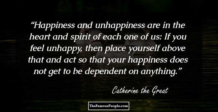 Happiness and unhappiness are in the heart and spirit of each one of us: If you feel unhappy, then place yourself above that and act so that your happiness does not get to be dependent on anything.