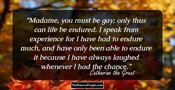 Madame, you must be gay; only thus can life be endured. I speak from experience for I have had to endure much, and have only been able to endure it because I have always laughed whenever I had the chance.