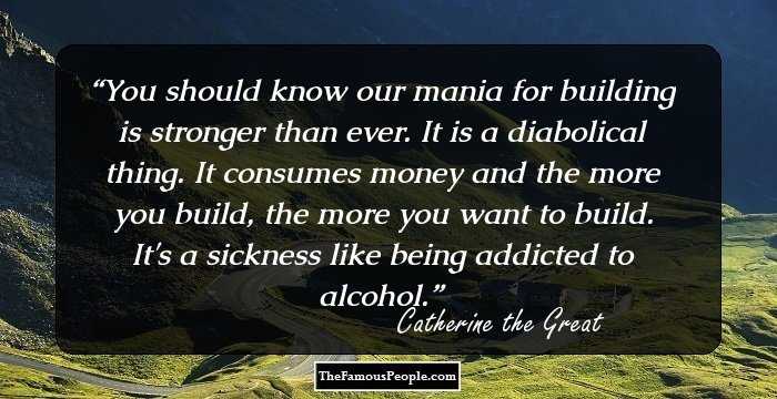 You should know our mania for building is stronger than ever. It is a diabolical thing. It consumes money and the more you build, the more you want to build. It's a sickness like being addicted to alcohol.