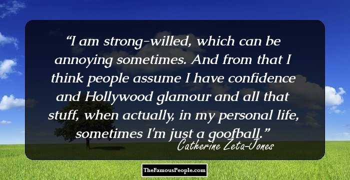 I am strong-willed, which can be annoying sometimes. And from that I think people assume I have confidence and Hollywood glamour and all that stuff, when actually, in my personal life, sometimes I'm just a goofball.