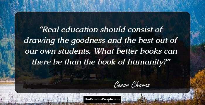 Real education should consist of drawing the goodness and the best out of our own students. What better books can there be than the book of humanity?