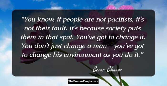 You know, if people are not pacifists, it's not their fault. It's because society puts them in that spot. You've got to change it. You don't just change a man - you've got to change his environment as you do it.