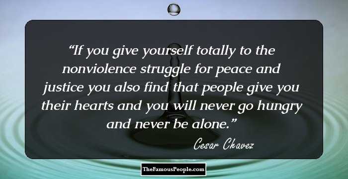 If you give yourself totally to the nonviolence struggle for peace and justice you also find that people give you their hearts and you will never go hungry and never be alone.
