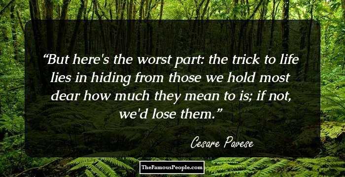 But here's the worst part: the trick to life lies in hiding from those we hold most dear how much they mean to is; if not, we'd lose them.