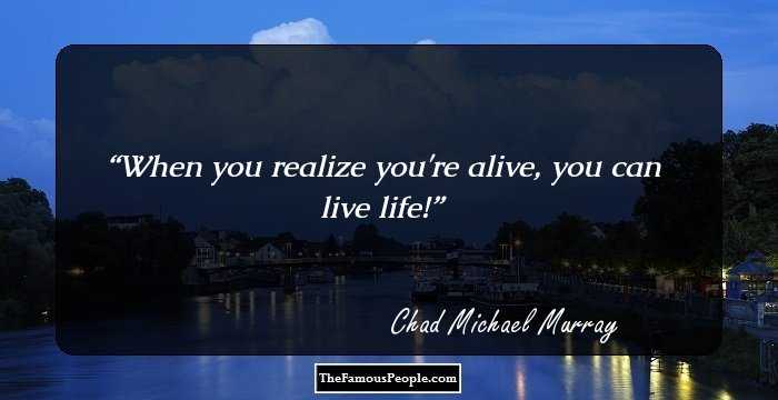 When you realize you're alive, you can live life!