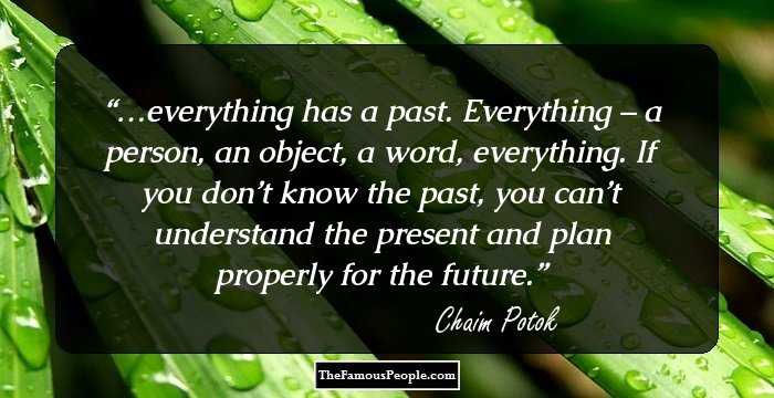 …everything has a past. Everything – a person, an object, a word, everything. If you don’t know the past, you can’t understand the present and plan properly for the future.