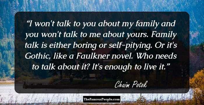 I won't talk to you about my family and you won't talk to me about yours. Family talk is either boring or self-pitying. Or it's Gothic, like a Faulkner novel. Who needs to talk about it? It's enough to live it.