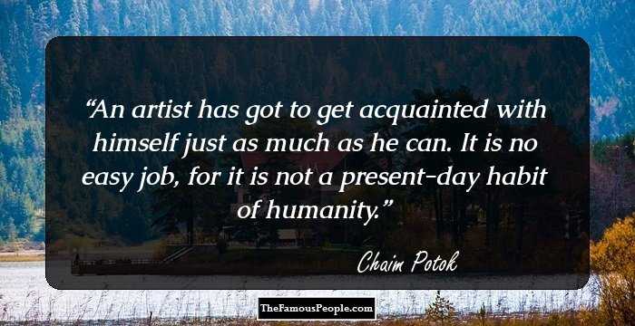 An artist has got to get acquainted with himself just as much as he can. It is no easy job, for it is not a present-day habit of humanity.