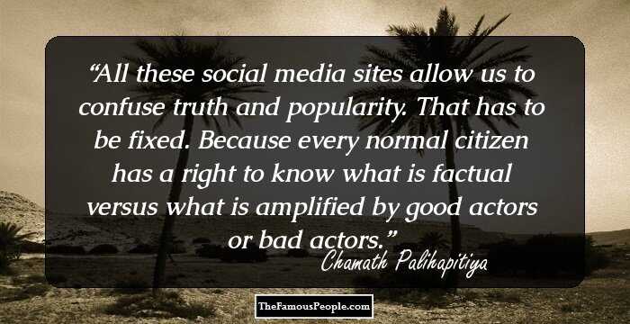 All these social media sites allow us to confuse truth and popularity. That has to be fixed. Because every normal citizen has a right to know what is factual versus what is amplified by good actors or bad actors.