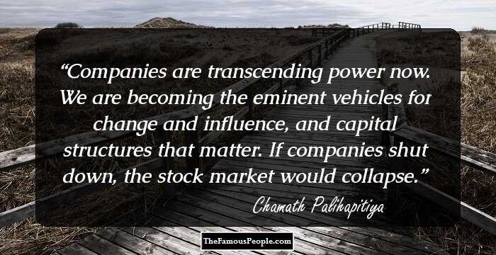 Companies are transcending power now. We are becoming the eminent vehicles for change and influence, and capital structures that matter. If companies shut down, the stock market would collapse.