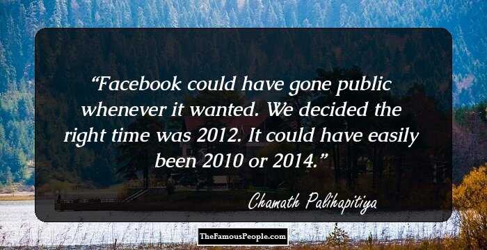 Facebook could have gone public whenever it wanted. We decided the right time was 2012. It could have easily been 2010 or 2014.