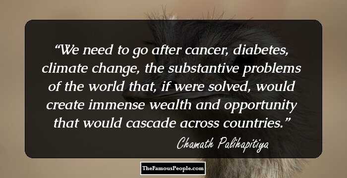 We need to go after cancer, diabetes, climate change, the substantive problems of the world that, if were solved, would create immense wealth and opportunity that would cascade across countries.