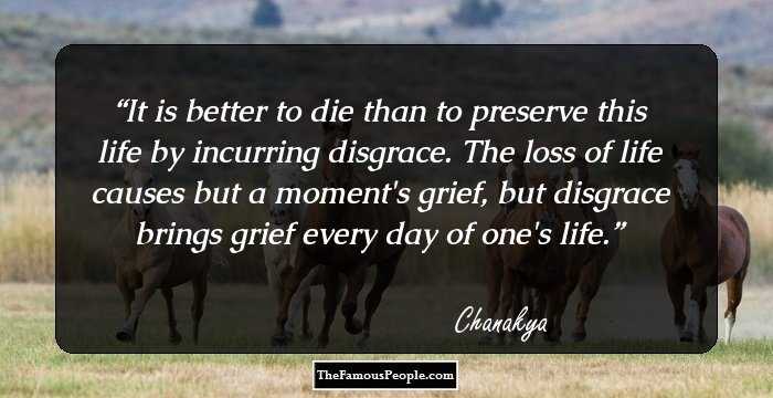 It is better to die than to preserve this life by incurring disgrace. The loss of life causes but a moment's grief, but disgrace brings grief every day of one's life.