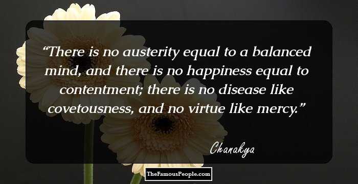 There is no austerity equal to a balanced mind, and there is no happiness equal to contentment; there is no disease like covetousness, and no virtue like mercy.