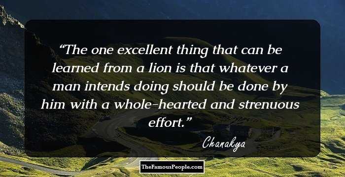 The one excellent thing that can be learned from a lion is that whatever a man intends doing should be done by him with a whole-hearted and strenuous effort.