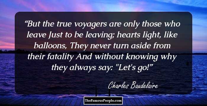 But the true voyagers are only those who leave
Just to be leaving; hearts light, like balloons,
They never turn aside from their fatality
And without knowing why they always say: 