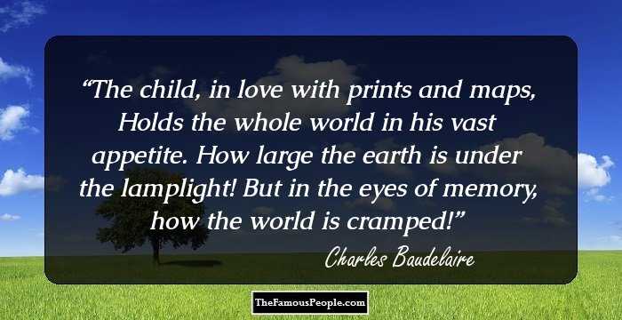 The child, in love with prints and maps,
Holds the whole world in his vast appetite.
How large the earth is under the lamplight!
But in the eyes of memory, how the world is cramped!