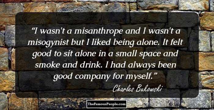 I wasn't a misanthrope and I wasn't a misogynist but I liked being alone. It felt good to sit alone in a small space and smoke and drink. I had always been good company for myself.