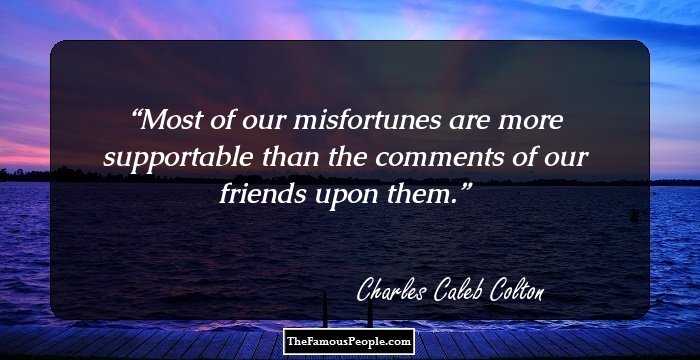 Most of our misfortunes are more supportable than the comments of our friends upon them.