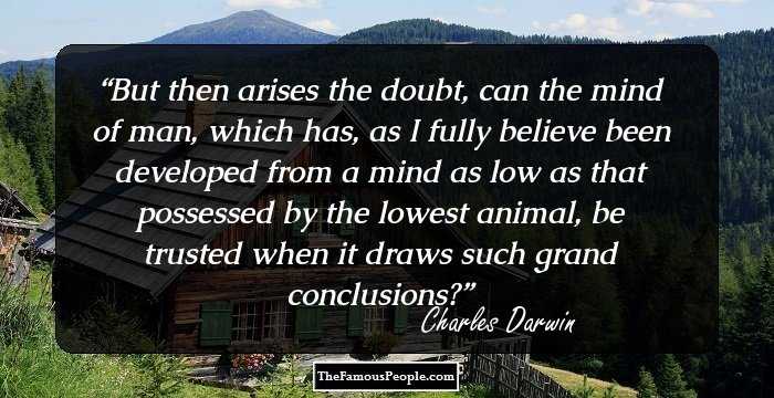 But then arises the doubt, can the mind of man, which has, as I fully believe been developed from a mind as low as that possessed by the lowest animal, be trusted when it draws such grand conclusions?