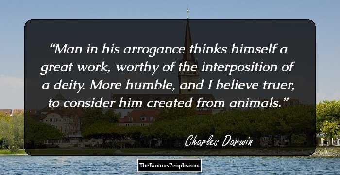 Man in his arrogance thinks himself a great work, worthy of the interposition of a deity. More humble, and I believe truer, to consider him created from animals.