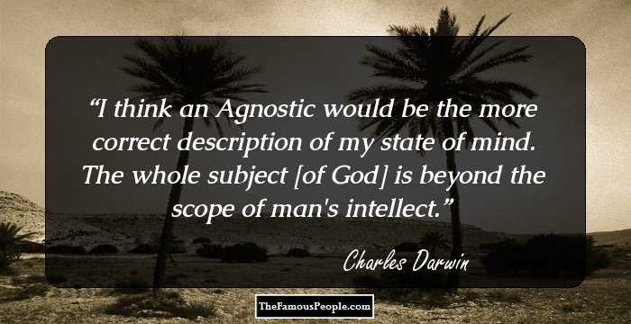 I think an Agnostic would be the more correct description of my state of mind. The whole subject [of God] is beyond the scope of man's intellect.
