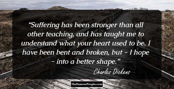 Suffering has been stronger than all other teaching, and has taught me to understand what your heart used to be. I have been bent and broken, but - I hope - into a better shape.