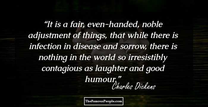 It is a fair, even-handed, noble adjustment of things, that while there is infection in disease and sorrow, there is nothing in the world so irresistibly contagious as laughter and good humour.
