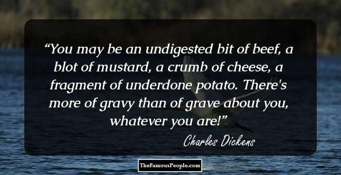 You may be an undigested bit of beef, a blot of mustard, a crumb of cheese, a fragment of underdone potato. There's more of gravy than of grave about you, whatever you are!