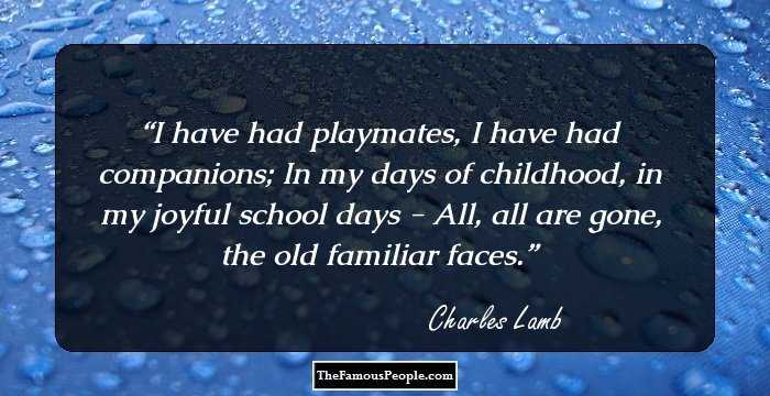 I have had playmates, I have had companions; In my days of childhood, in my joyful school days - All, all are gone, the old familiar faces.