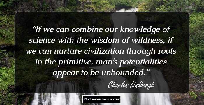If we can combine our knowledge of science with the wisdom of wildness, if we can nurture civilization through roots in the primitive, man's potentialities appear to be unbounded.