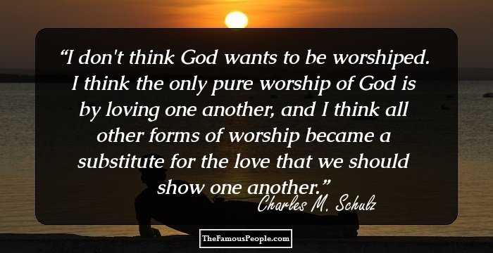 I don't think God wants to be worshiped. I think the only pure worship of God is by loving one another, and I think all other forms of worship became a substitute for the love that we should show one another.
