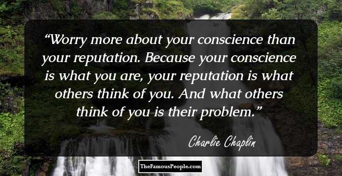 Worry more about your conscience than your reputation. Because your conscience is what you are, your reputation is what others think of you. And what others think of you is their problem.