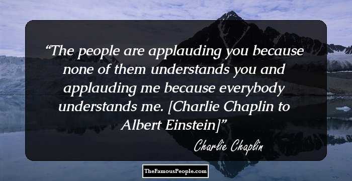 The people are applauding you because none of them understands you and applauding me because everybody understands me. [Charlie Chaplin to Albert Einstein]