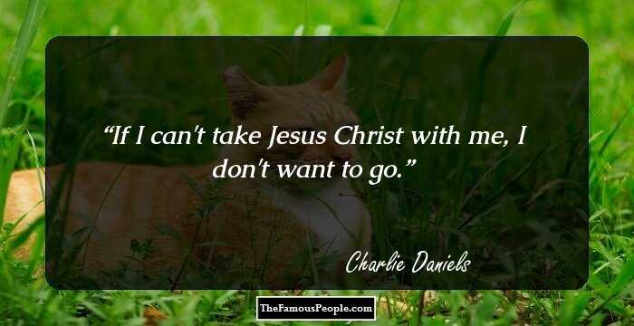 If I can't take Jesus Christ with me, I don't want to go.