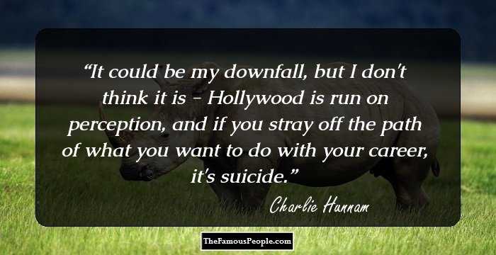 It could be my downfall, but I don't think it is - Hollywood is run on perception, and if you stray off the path of what you want to do with your career, it's suicide.