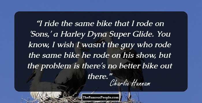 I ride the same bike that I rode on 'Sons,' a Harley Dyna Super Glide. You know, I wish I wasn't the guy who rode the same bike he rode on his show, but the problem is there's no better bike out there.