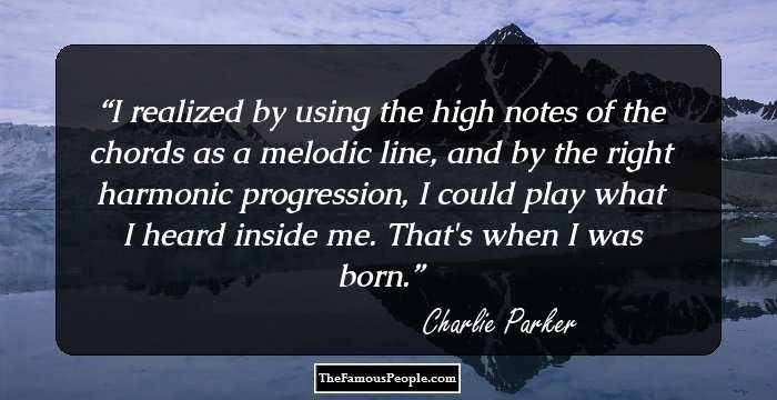 I realized by using the high notes of the chords as a melodic line, and by the right harmonic progression, I could play what I heard inside me. That's when I was born.